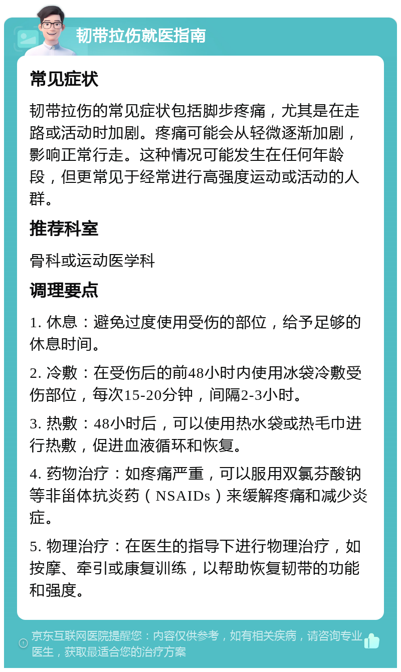 韧带拉伤就医指南 常见症状 韧带拉伤的常见症状包括脚步疼痛，尤其是在走路或活动时加剧。疼痛可能会从轻微逐渐加剧，影响正常行走。这种情况可能发生在任何年龄段，但更常见于经常进行高强度运动或活动的人群。 推荐科室 骨科或运动医学科 调理要点 1. 休息：避免过度使用受伤的部位，给予足够的休息时间。 2. 冷敷：在受伤后的前48小时内使用冰袋冷敷受伤部位，每次15-20分钟，间隔2-3小时。 3. 热敷：48小时后，可以使用热水袋或热毛巾进行热敷，促进血液循环和恢复。 4. 药物治疗：如疼痛严重，可以服用双氯芬酸钠等非甾体抗炎药（NSAIDs）来缓解疼痛和减少炎症。 5. 物理治疗：在医生的指导下进行物理治疗，如按摩、牵引或康复训练，以帮助恢复韧带的功能和强度。