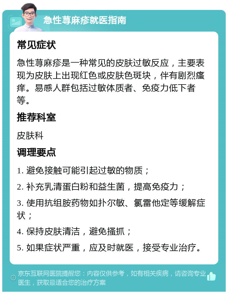 急性荨麻疹就医指南 常见症状 急性荨麻疹是一种常见的皮肤过敏反应，主要表现为皮肤上出现红色或皮肤色斑块，伴有剧烈瘙痒。易感人群包括过敏体质者、免疫力低下者等。 推荐科室 皮肤科 调理要点 1. 避免接触可能引起过敏的物质； 2. 补充乳清蛋白粉和益生菌，提高免疫力； 3. 使用抗组胺药物如扑尔敏、氯雷他定等缓解症状； 4. 保持皮肤清洁，避免搔抓； 5. 如果症状严重，应及时就医，接受专业治疗。