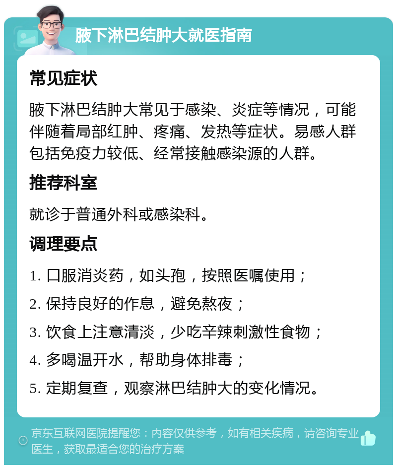 腋下淋巴结肿大就医指南 常见症状 腋下淋巴结肿大常见于感染、炎症等情况，可能伴随着局部红肿、疼痛、发热等症状。易感人群包括免疫力较低、经常接触感染源的人群。 推荐科室 就诊于普通外科或感染科。 调理要点 1. 口服消炎药，如头孢，按照医嘱使用； 2. 保持良好的作息，避免熬夜； 3. 饮食上注意清淡，少吃辛辣刺激性食物； 4. 多喝温开水，帮助身体排毒； 5. 定期复查，观察淋巴结肿大的变化情况。