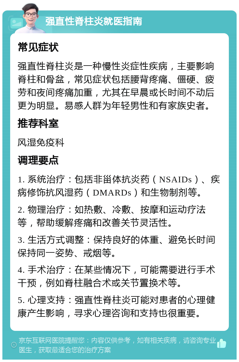 强直性脊柱炎就医指南 常见症状 强直性脊柱炎是一种慢性炎症性疾病，主要影响脊柱和骨盆，常见症状包括腰背疼痛、僵硬、疲劳和夜间疼痛加重，尤其在早晨或长时间不动后更为明显。易感人群为年轻男性和有家族史者。 推荐科室 风湿免疫科 调理要点 1. 系统治疗：包括非甾体抗炎药（NSAIDs）、疾病修饰抗风湿药（DMARDs）和生物制剂等。 2. 物理治疗：如热敷、冷敷、按摩和运动疗法等，帮助缓解疼痛和改善关节灵活性。 3. 生活方式调整：保持良好的体重、避免长时间保持同一姿势、戒烟等。 4. 手术治疗：在某些情况下，可能需要进行手术干预，例如脊柱融合术或关节置换术等。 5. 心理支持：强直性脊柱炎可能对患者的心理健康产生影响，寻求心理咨询和支持也很重要。