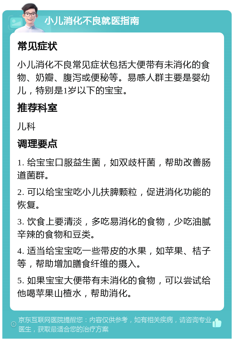 小儿消化不良就医指南 常见症状 小儿消化不良常见症状包括大便带有未消化的食物、奶瓣、腹泻或便秘等。易感人群主要是婴幼儿，特别是1岁以下的宝宝。 推荐科室 儿科 调理要点 1. 给宝宝口服益生菌，如双歧杆菌，帮助改善肠道菌群。 2. 可以给宝宝吃小儿扶脾颗粒，促进消化功能的恢复。 3. 饮食上要清淡，多吃易消化的食物，少吃油腻辛辣的食物和豆类。 4. 适当给宝宝吃一些带皮的水果，如苹果、桔子等，帮助增加膳食纤维的摄入。 5. 如果宝宝大便带有未消化的食物，可以尝试给他喝苹果山楂水，帮助消化。