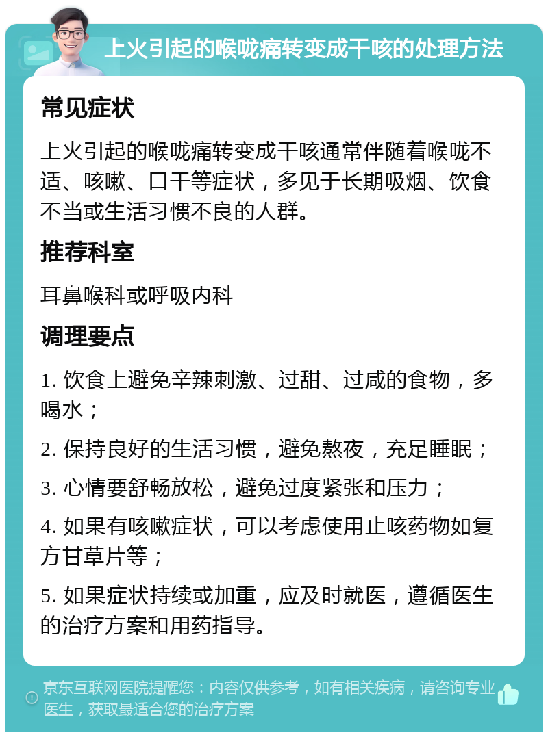 上火引起的喉咙痛转变成干咳的处理方法 常见症状 上火引起的喉咙痛转变成干咳通常伴随着喉咙不适、咳嗽、口干等症状，多见于长期吸烟、饮食不当或生活习惯不良的人群。 推荐科室 耳鼻喉科或呼吸内科 调理要点 1. 饮食上避免辛辣刺激、过甜、过咸的食物，多喝水； 2. 保持良好的生活习惯，避免熬夜，充足睡眠； 3. 心情要舒畅放松，避免过度紧张和压力； 4. 如果有咳嗽症状，可以考虑使用止咳药物如复方甘草片等； 5. 如果症状持续或加重，应及时就医，遵循医生的治疗方案和用药指导。