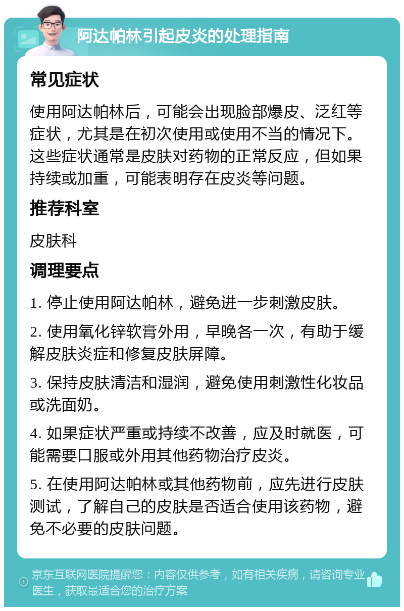 阿达帕林引起皮炎的处理指南 常见症状 使用阿达帕林后，可能会出现脸部爆皮、泛红等症状，尤其是在初次使用或使用不当的情况下。这些症状通常是皮肤对药物的正常反应，但如果持续或加重，可能表明存在皮炎等问题。 推荐科室 皮肤科 调理要点 1. 停止使用阿达帕林，避免进一步刺激皮肤。 2. 使用氧化锌软膏外用，早晚各一次，有助于缓解皮肤炎症和修复皮肤屏障。 3. 保持皮肤清洁和湿润，避免使用刺激性化妆品或洗面奶。 4. 如果症状严重或持续不改善，应及时就医，可能需要口服或外用其他药物治疗皮炎。 5. 在使用阿达帕林或其他药物前，应先进行皮肤测试，了解自己的皮肤是否适合使用该药物，避免不必要的皮肤问题。