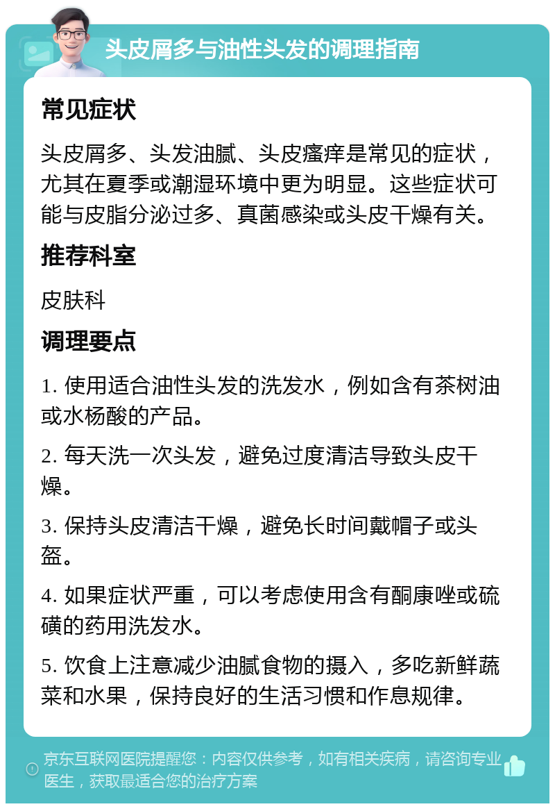 头皮屑多与油性头发的调理指南 常见症状 头皮屑多、头发油腻、头皮瘙痒是常见的症状，尤其在夏季或潮湿环境中更为明显。这些症状可能与皮脂分泌过多、真菌感染或头皮干燥有关。 推荐科室 皮肤科 调理要点 1. 使用适合油性头发的洗发水，例如含有茶树油或水杨酸的产品。 2. 每天洗一次头发，避免过度清洁导致头皮干燥。 3. 保持头皮清洁干燥，避免长时间戴帽子或头盔。 4. 如果症状严重，可以考虑使用含有酮康唑或硫磺的药用洗发水。 5. 饮食上注意减少油腻食物的摄入，多吃新鲜蔬菜和水果，保持良好的生活习惯和作息规律。