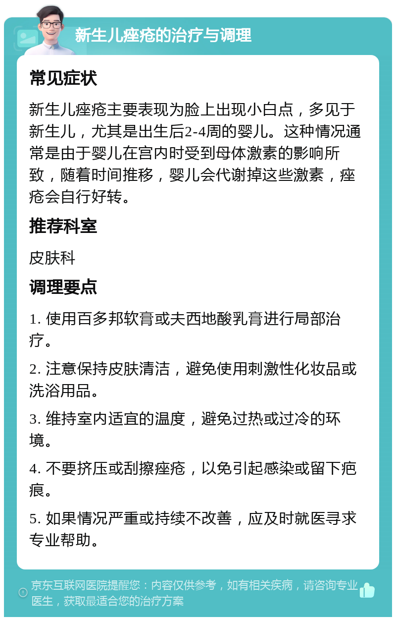 新生儿痤疮的治疗与调理 常见症状 新生儿痤疮主要表现为脸上出现小白点，多见于新生儿，尤其是出生后2-4周的婴儿。这种情况通常是由于婴儿在宫内时受到母体激素的影响所致，随着时间推移，婴儿会代谢掉这些激素，痤疮会自行好转。 推荐科室 皮肤科 调理要点 1. 使用百多邦软膏或夫西地酸乳膏进行局部治疗。 2. 注意保持皮肤清洁，避免使用刺激性化妆品或洗浴用品。 3. 维持室内适宜的温度，避免过热或过冷的环境。 4. 不要挤压或刮擦痤疮，以免引起感染或留下疤痕。 5. 如果情况严重或持续不改善，应及时就医寻求专业帮助。