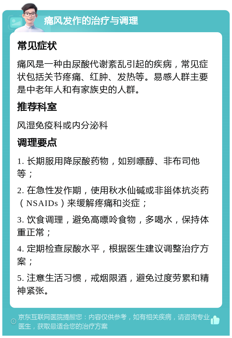 痛风发作的治疗与调理 常见症状 痛风是一种由尿酸代谢紊乱引起的疾病，常见症状包括关节疼痛、红肿、发热等。易感人群主要是中老年人和有家族史的人群。 推荐科室 风湿免疫科或内分泌科 调理要点 1. 长期服用降尿酸药物，如别嘌醇、非布司他等； 2. 在急性发作期，使用秋水仙碱或非甾体抗炎药（NSAIDs）来缓解疼痛和炎症； 3. 饮食调理，避免高嘌呤食物，多喝水，保持体重正常； 4. 定期检查尿酸水平，根据医生建议调整治疗方案； 5. 注意生活习惯，戒烟限酒，避免过度劳累和精神紧张。