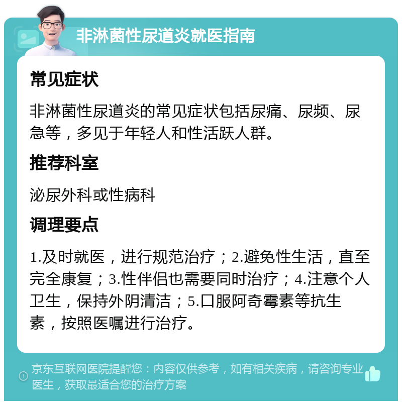 非淋菌性尿道炎就医指南 常见症状 非淋菌性尿道炎的常见症状包括尿痛、尿频、尿急等，多见于年轻人和性活跃人群。 推荐科室 泌尿外科或性病科 调理要点 1.及时就医，进行规范治疗；2.避免性生活，直至完全康复；3.性伴侣也需要同时治疗；4.注意个人卫生，保持外阴清洁；5.口服阿奇霉素等抗生素，按照医嘱进行治疗。