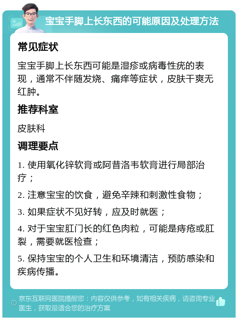 宝宝手脚上长东西的可能原因及处理方法 常见症状 宝宝手脚上长东西可能是湿疹或病毒性疣的表现，通常不伴随发烧、痛痒等症状，皮肤干爽无红肿。 推荐科室 皮肤科 调理要点 1. 使用氧化锌软膏或阿昔洛韦软膏进行局部治疗； 2. 注意宝宝的饮食，避免辛辣和刺激性食物； 3. 如果症状不见好转，应及时就医； 4. 对于宝宝肛门长的红色肉粒，可能是痔疮或肛裂，需要就医检查； 5. 保持宝宝的个人卫生和环境清洁，预防感染和疾病传播。