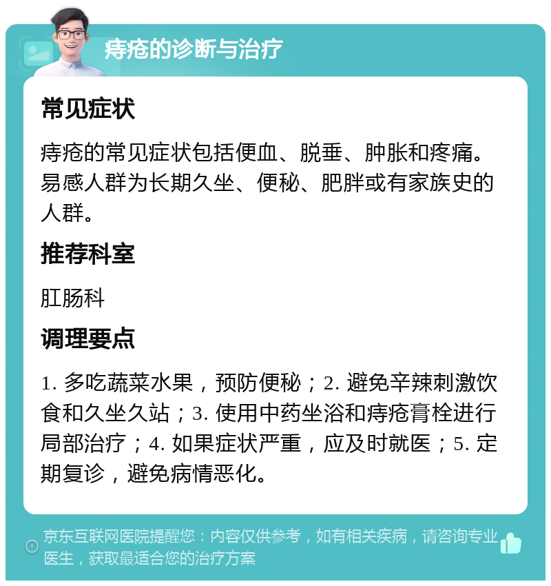 痔疮的诊断与治疗 常见症状 痔疮的常见症状包括便血、脱垂、肿胀和疼痛。易感人群为长期久坐、便秘、肥胖或有家族史的人群。 推荐科室 肛肠科 调理要点 1. 多吃蔬菜水果，预防便秘；2. 避免辛辣刺激饮食和久坐久站；3. 使用中药坐浴和痔疮膏栓进行局部治疗；4. 如果症状严重，应及时就医；5. 定期复诊，避免病情恶化。