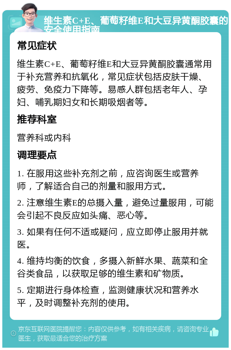 维生素C+E、葡萄籽维E和大豆异黄酮胶囊的安全使用指南 常见症状 维生素C+E、葡萄籽维E和大豆异黄酮胶囊通常用于补充营养和抗氧化，常见症状包括皮肤干燥、疲劳、免疫力下降等。易感人群包括老年人、孕妇、哺乳期妇女和长期吸烟者等。 推荐科室 营养科或内科 调理要点 1. 在服用这些补充剂之前，应咨询医生或营养师，了解适合自己的剂量和服用方式。 2. 注意维生素E的总摄入量，避免过量服用，可能会引起不良反应如头痛、恶心等。 3. 如果有任何不适或疑问，应立即停止服用并就医。 4. 维持均衡的饮食，多摄入新鲜水果、蔬菜和全谷类食品，以获取足够的维生素和矿物质。 5. 定期进行身体检查，监测健康状况和营养水平，及时调整补充剂的使用。