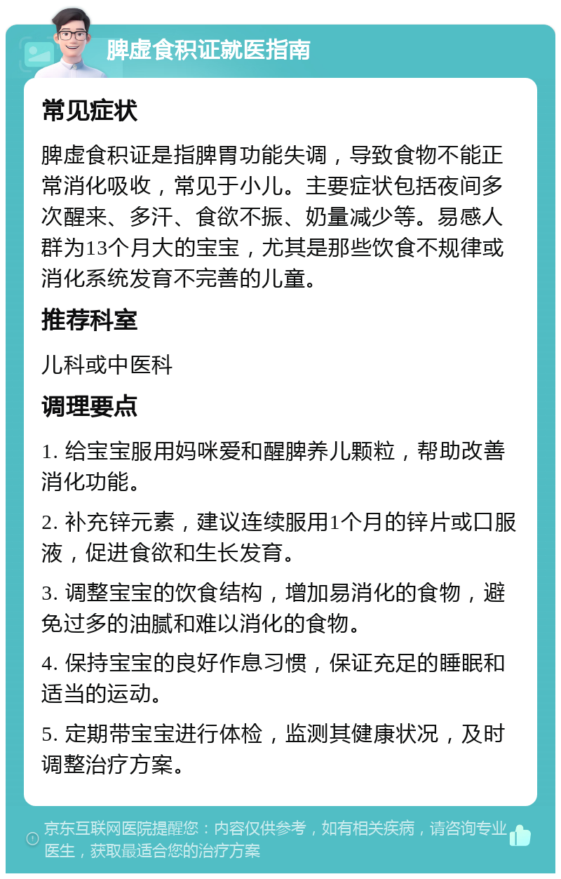 脾虚食积证就医指南 常见症状 脾虚食积证是指脾胃功能失调，导致食物不能正常消化吸收，常见于小儿。主要症状包括夜间多次醒来、多汗、食欲不振、奶量减少等。易感人群为13个月大的宝宝，尤其是那些饮食不规律或消化系统发育不完善的儿童。 推荐科室 儿科或中医科 调理要点 1. 给宝宝服用妈咪爱和醒脾养儿颗粒，帮助改善消化功能。 2. 补充锌元素，建议连续服用1个月的锌片或口服液，促进食欲和生长发育。 3. 调整宝宝的饮食结构，增加易消化的食物，避免过多的油腻和难以消化的食物。 4. 保持宝宝的良好作息习惯，保证充足的睡眠和适当的运动。 5. 定期带宝宝进行体检，监测其健康状况，及时调整治疗方案。