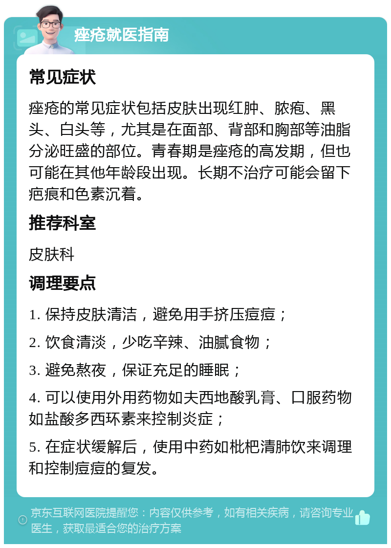 痤疮就医指南 常见症状 痤疮的常见症状包括皮肤出现红肿、脓疱、黑头、白头等，尤其是在面部、背部和胸部等油脂分泌旺盛的部位。青春期是痤疮的高发期，但也可能在其他年龄段出现。长期不治疗可能会留下疤痕和色素沉着。 推荐科室 皮肤科 调理要点 1. 保持皮肤清洁，避免用手挤压痘痘； 2. 饮食清淡，少吃辛辣、油腻食物； 3. 避免熬夜，保证充足的睡眠； 4. 可以使用外用药物如夫西地酸乳膏、口服药物如盐酸多西环素来控制炎症； 5. 在症状缓解后，使用中药如枇杷清肺饮来调理和控制痘痘的复发。