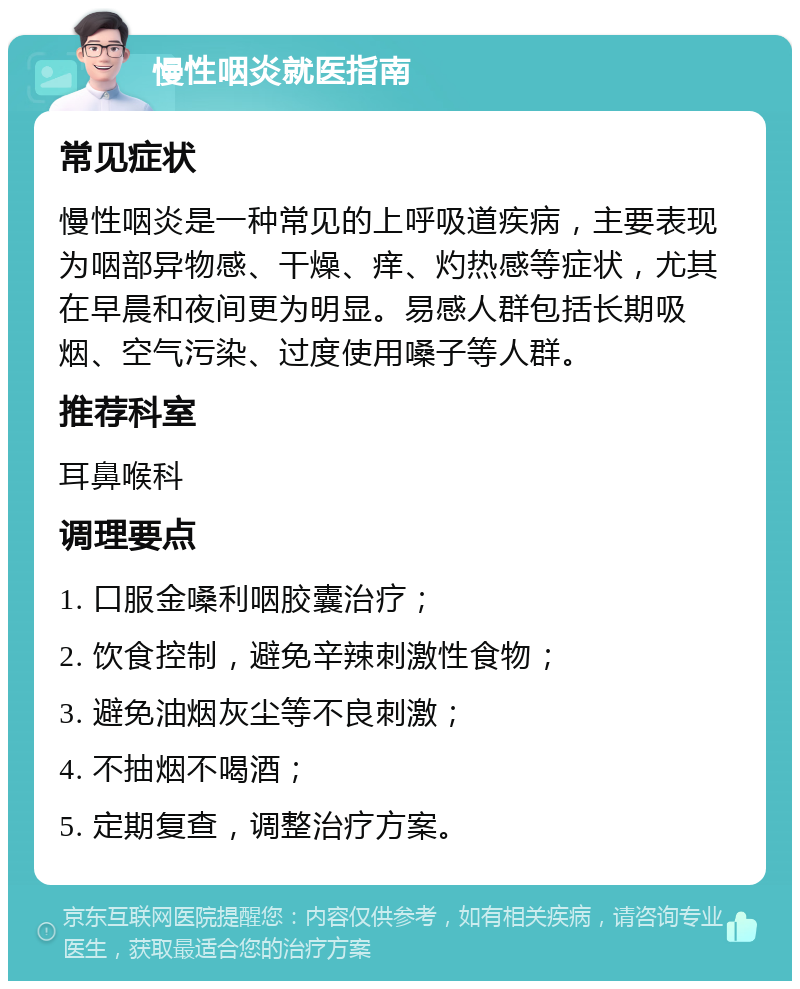 慢性咽炎就医指南 常见症状 慢性咽炎是一种常见的上呼吸道疾病，主要表现为咽部异物感、干燥、痒、灼热感等症状，尤其在早晨和夜间更为明显。易感人群包括长期吸烟、空气污染、过度使用嗓子等人群。 推荐科室 耳鼻喉科 调理要点 1. 口服金嗓利咽胶囊治疗； 2. 饮食控制，避免辛辣刺激性食物； 3. 避免油烟灰尘等不良刺激； 4. 不抽烟不喝酒； 5. 定期复查，调整治疗方案。