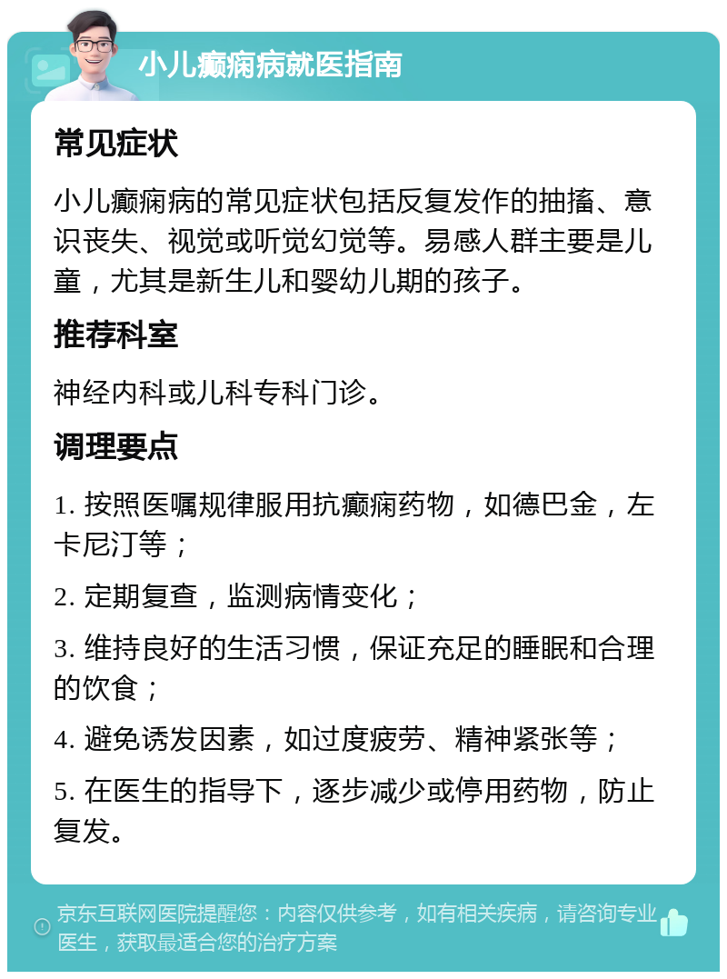 小儿癫痫病就医指南 常见症状 小儿癫痫病的常见症状包括反复发作的抽搐、意识丧失、视觉或听觉幻觉等。易感人群主要是儿童，尤其是新生儿和婴幼儿期的孩子。 推荐科室 神经内科或儿科专科门诊。 调理要点 1. 按照医嘱规律服用抗癫痫药物，如德巴金，左卡尼汀等； 2. 定期复查，监测病情变化； 3. 维持良好的生活习惯，保证充足的睡眠和合理的饮食； 4. 避免诱发因素，如过度疲劳、精神紧张等； 5. 在医生的指导下，逐步减少或停用药物，防止复发。