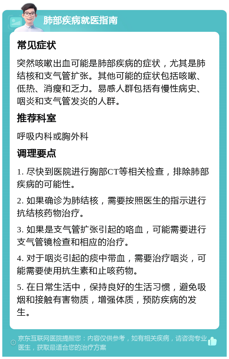 肺部疾病就医指南 常见症状 突然咳嗽出血可能是肺部疾病的症状，尤其是肺结核和支气管扩张。其他可能的症状包括咳嗽、低热、消瘦和乏力。易感人群包括有慢性病史、咽炎和支气管发炎的人群。 推荐科室 呼吸内科或胸外科 调理要点 1. 尽快到医院进行胸部CT等相关检查，排除肺部疾病的可能性。 2. 如果确诊为肺结核，需要按照医生的指示进行抗结核药物治疗。 3. 如果是支气管扩张引起的咯血，可能需要进行支气管镜检查和相应的治疗。 4. 对于咽炎引起的痰中带血，需要治疗咽炎，可能需要使用抗生素和止咳药物。 5. 在日常生活中，保持良好的生活习惯，避免吸烟和接触有害物质，增强体质，预防疾病的发生。