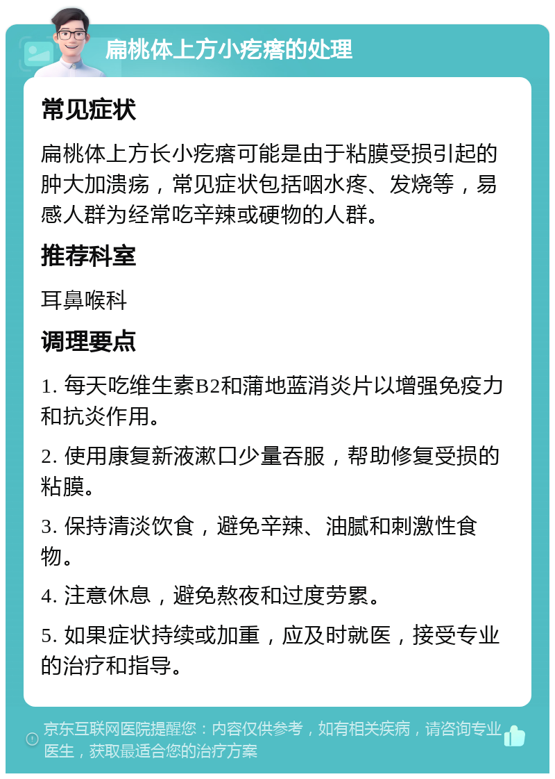 扁桃体上方小疙瘩的处理 常见症状 扁桃体上方长小疙瘩可能是由于粘膜受损引起的肿大加溃疡，常见症状包括咽水疼、发烧等，易感人群为经常吃辛辣或硬物的人群。 推荐科室 耳鼻喉科 调理要点 1. 每天吃维生素B2和蒲地蓝消炎片以增强免疫力和抗炎作用。 2. 使用康复新液漱口少量吞服，帮助修复受损的粘膜。 3. 保持清淡饮食，避免辛辣、油腻和刺激性食物。 4. 注意休息，避免熬夜和过度劳累。 5. 如果症状持续或加重，应及时就医，接受专业的治疗和指导。