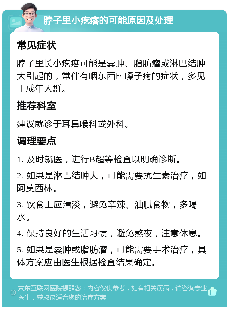 脖子里小疙瘩的可能原因及处理 常见症状 脖子里长小疙瘩可能是囊肿、脂肪瘤或淋巴结肿大引起的，常伴有咽东西时嗓子疼的症状，多见于成年人群。 推荐科室 建议就诊于耳鼻喉科或外科。 调理要点 1. 及时就医，进行B超等检查以明确诊断。 2. 如果是淋巴结肿大，可能需要抗生素治疗，如阿莫西林。 3. 饮食上应清淡，避免辛辣、油腻食物，多喝水。 4. 保持良好的生活习惯，避免熬夜，注意休息。 5. 如果是囊肿或脂肪瘤，可能需要手术治疗，具体方案应由医生根据检查结果确定。