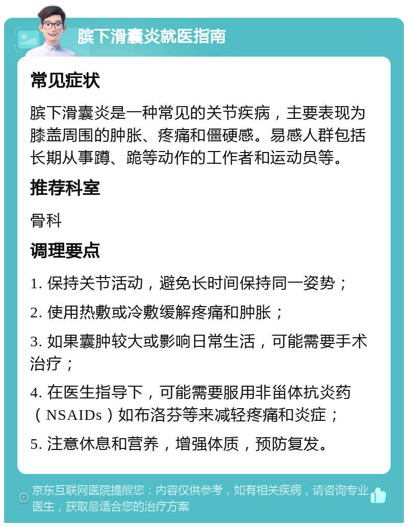 膑下滑囊炎就医指南 常见症状 膑下滑囊炎是一种常见的关节疾病，主要表现为膝盖周围的肿胀、疼痛和僵硬感。易感人群包括长期从事蹲、跪等动作的工作者和运动员等。 推荐科室 骨科 调理要点 1. 保持关节活动，避免长时间保持同一姿势； 2. 使用热敷或冷敷缓解疼痛和肿胀； 3. 如果囊肿较大或影响日常生活，可能需要手术治疗； 4. 在医生指导下，可能需要服用非甾体抗炎药（NSAIDs）如布洛芬等来减轻疼痛和炎症； 5. 注意休息和营养，增强体质，预防复发。