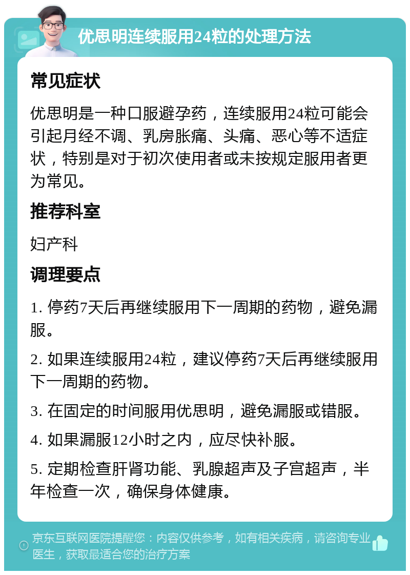 优思明连续服用24粒的处理方法 常见症状 优思明是一种口服避孕药，连续服用24粒可能会引起月经不调、乳房胀痛、头痛、恶心等不适症状，特别是对于初次使用者或未按规定服用者更为常见。 推荐科室 妇产科 调理要点 1. 停药7天后再继续服用下一周期的药物，避免漏服。 2. 如果连续服用24粒，建议停药7天后再继续服用下一周期的药物。 3. 在固定的时间服用优思明，避免漏服或错服。 4. 如果漏服12小时之内，应尽快补服。 5. 定期检查肝肾功能、乳腺超声及子宫超声，半年检查一次，确保身体健康。