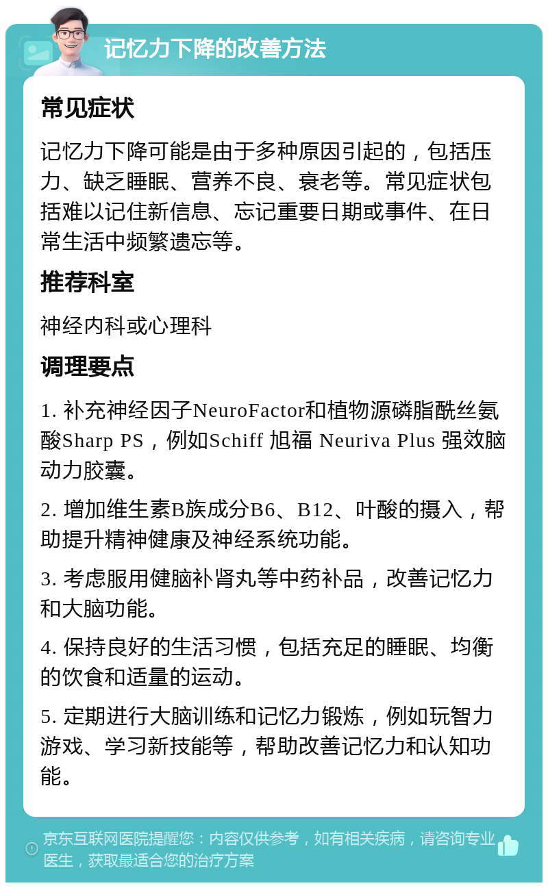 记忆力下降的改善方法 常见症状 记忆力下降可能是由于多种原因引起的，包括压力、缺乏睡眠、营养不良、衰老等。常见症状包括难以记住新信息、忘记重要日期或事件、在日常生活中频繁遗忘等。 推荐科室 神经内科或心理科 调理要点 1. 补充神经因子NeuroFactor和植物源磷脂酰丝氨酸Sharp PS，例如Schiff 旭福 Neuriva Plus 强效脑动力胶囊。 2. 增加维生素B族成分B6、B12、叶酸的摄入，帮助提升精神健康及神经系统功能。 3. 考虑服用健脑补肾丸等中药补品，改善记忆力和大脑功能。 4. 保持良好的生活习惯，包括充足的睡眠、均衡的饮食和适量的运动。 5. 定期进行大脑训练和记忆力锻炼，例如玩智力游戏、学习新技能等，帮助改善记忆力和认知功能。