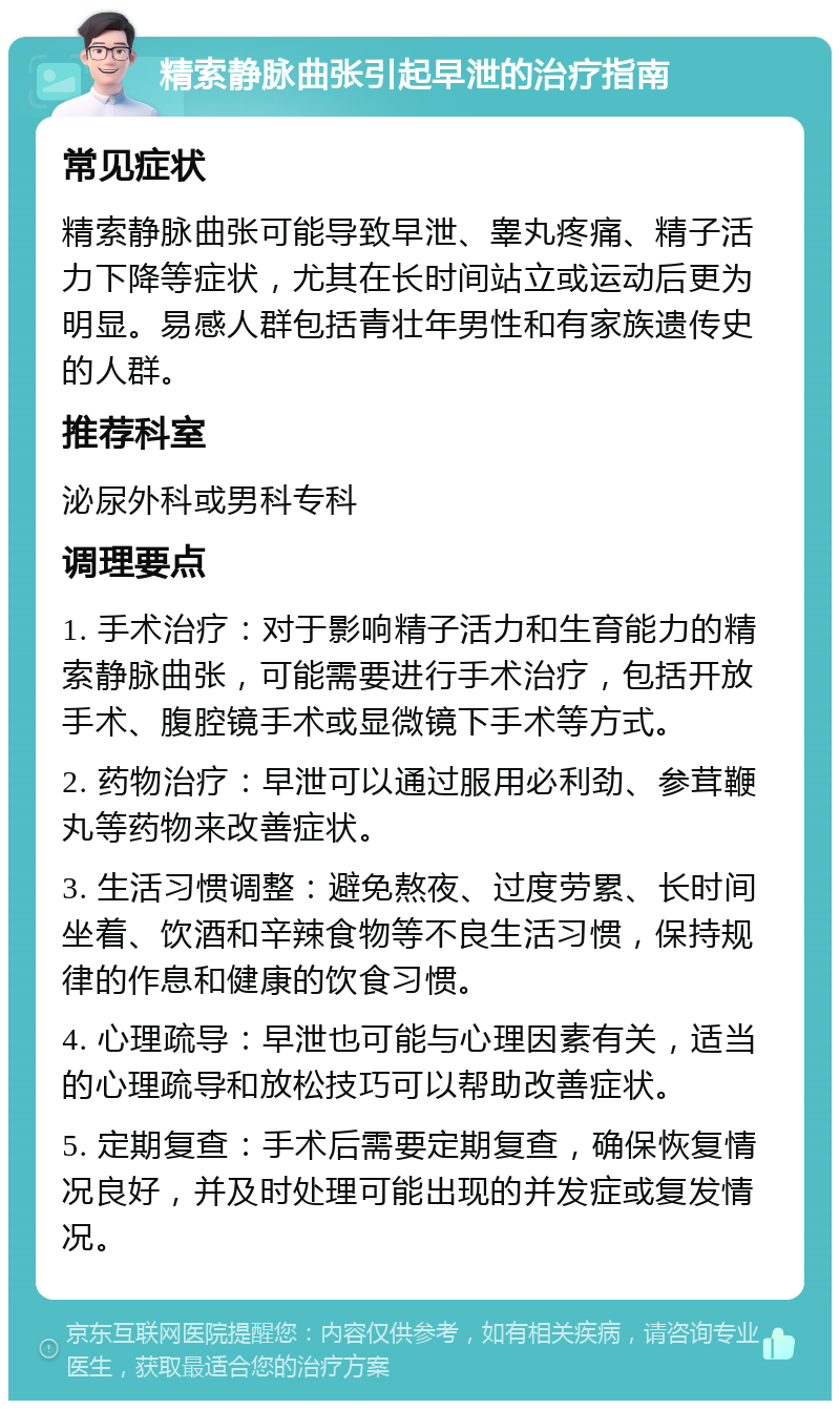 精索静脉曲张引起早泄的治疗指南 常见症状 精索静脉曲张可能导致早泄、睾丸疼痛、精子活力下降等症状，尤其在长时间站立或运动后更为明显。易感人群包括青壮年男性和有家族遗传史的人群。 推荐科室 泌尿外科或男科专科 调理要点 1. 手术治疗：对于影响精子活力和生育能力的精索静脉曲张，可能需要进行手术治疗，包括开放手术、腹腔镜手术或显微镜下手术等方式。 2. 药物治疗：早泄可以通过服用必利劲、参茸鞭丸等药物来改善症状。 3. 生活习惯调整：避免熬夜、过度劳累、长时间坐着、饮酒和辛辣食物等不良生活习惯，保持规律的作息和健康的饮食习惯。 4. 心理疏导：早泄也可能与心理因素有关，适当的心理疏导和放松技巧可以帮助改善症状。 5. 定期复查：手术后需要定期复查，确保恢复情况良好，并及时处理可能出现的并发症或复发情况。