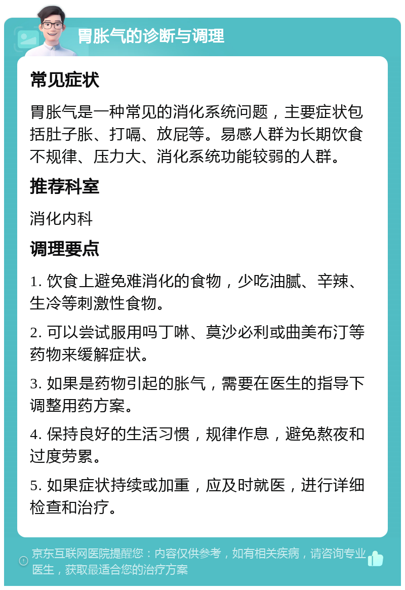 胃胀气的诊断与调理 常见症状 胃胀气是一种常见的消化系统问题，主要症状包括肚子胀、打嗝、放屁等。易感人群为长期饮食不规律、压力大、消化系统功能较弱的人群。 推荐科室 消化内科 调理要点 1. 饮食上避免难消化的食物，少吃油腻、辛辣、生冷等刺激性食物。 2. 可以尝试服用吗丁啉、莫沙必利或曲美布汀等药物来缓解症状。 3. 如果是药物引起的胀气，需要在医生的指导下调整用药方案。 4. 保持良好的生活习惯，规律作息，避免熬夜和过度劳累。 5. 如果症状持续或加重，应及时就医，进行详细检查和治疗。