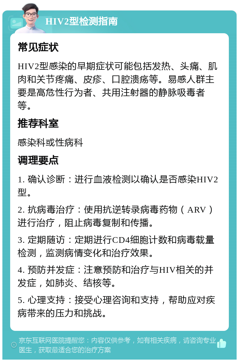 HIV2型检测指南 常见症状 HIV2型感染的早期症状可能包括发热、头痛、肌肉和关节疼痛、皮疹、口腔溃疡等。易感人群主要是高危性行为者、共用注射器的静脉吸毒者等。 推荐科室 感染科或性病科 调理要点 1. 确认诊断：进行血液检测以确认是否感染HIV2型。 2. 抗病毒治疗：使用抗逆转录病毒药物（ARV）进行治疗，阻止病毒复制和传播。 3. 定期随访：定期进行CD4细胞计数和病毒载量检测，监测病情变化和治疗效果。 4. 预防并发症：注意预防和治疗与HIV相关的并发症，如肺炎、结核等。 5. 心理支持：接受心理咨询和支持，帮助应对疾病带来的压力和挑战。