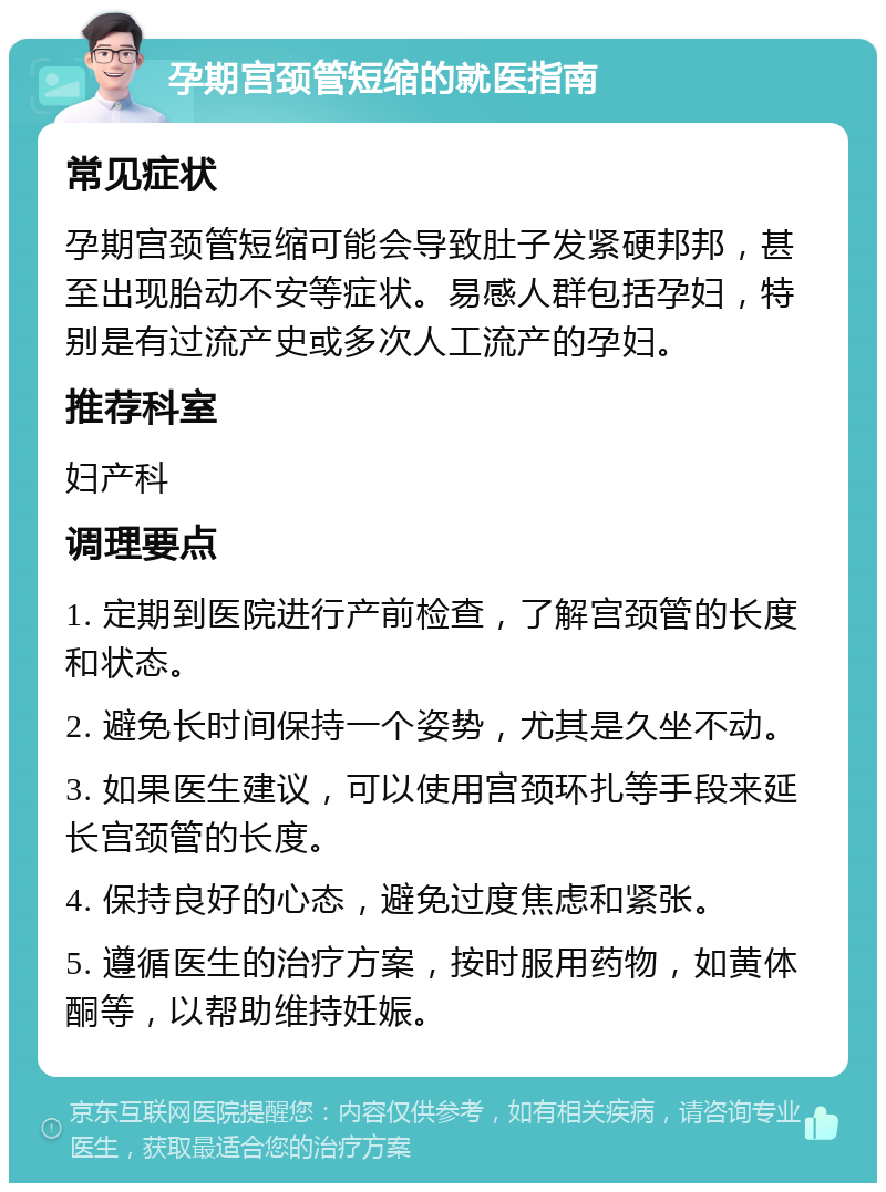 孕期宫颈管短缩的就医指南 常见症状 孕期宫颈管短缩可能会导致肚子发紧硬邦邦，甚至出现胎动不安等症状。易感人群包括孕妇，特别是有过流产史或多次人工流产的孕妇。 推荐科室 妇产科 调理要点 1. 定期到医院进行产前检查，了解宫颈管的长度和状态。 2. 避免长时间保持一个姿势，尤其是久坐不动。 3. 如果医生建议，可以使用宫颈环扎等手段来延长宫颈管的长度。 4. 保持良好的心态，避免过度焦虑和紧张。 5. 遵循医生的治疗方案，按时服用药物，如黄体酮等，以帮助维持妊娠。