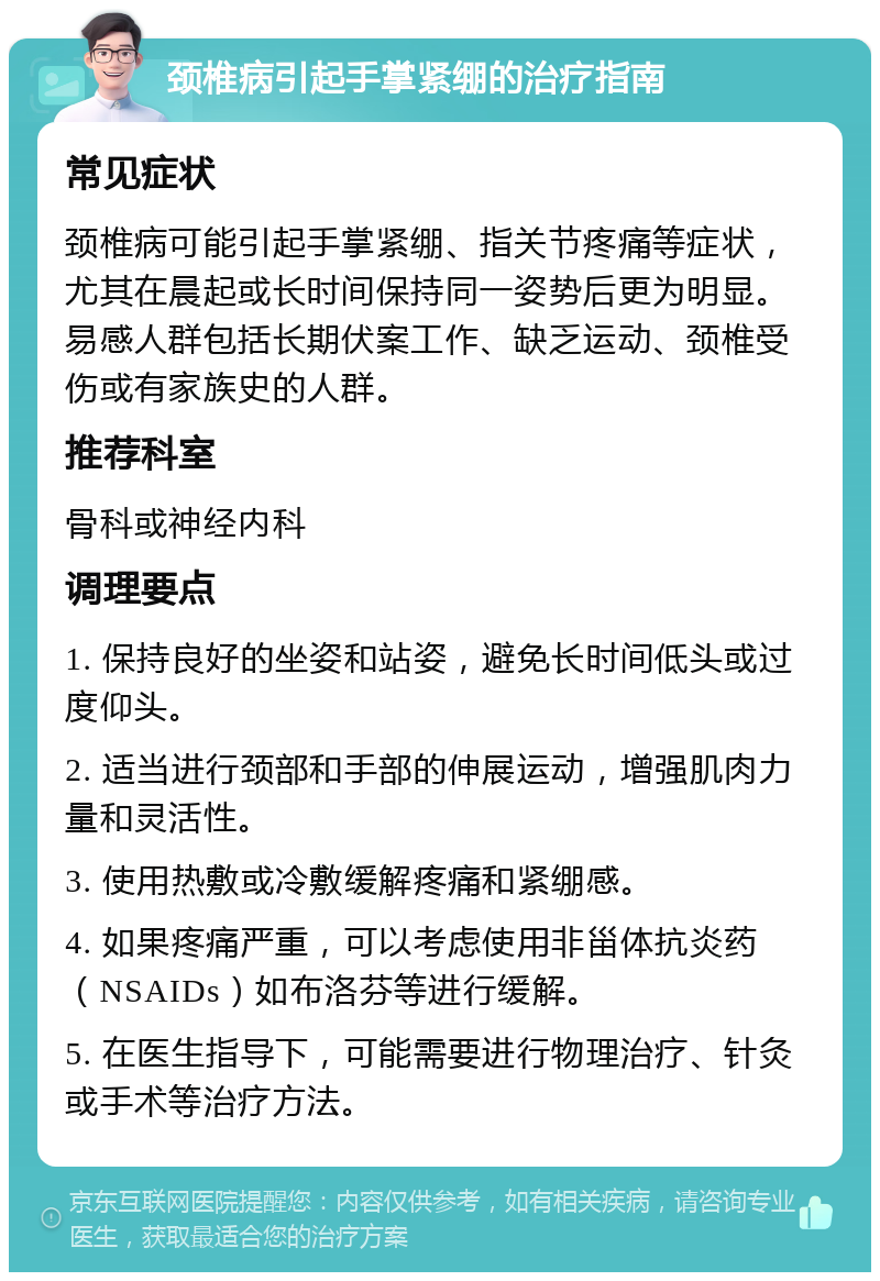 颈椎病引起手掌紧绷的治疗指南 常见症状 颈椎病可能引起手掌紧绷、指关节疼痛等症状，尤其在晨起或长时间保持同一姿势后更为明显。易感人群包括长期伏案工作、缺乏运动、颈椎受伤或有家族史的人群。 推荐科室 骨科或神经内科 调理要点 1. 保持良好的坐姿和站姿，避免长时间低头或过度仰头。 2. 适当进行颈部和手部的伸展运动，增强肌肉力量和灵活性。 3. 使用热敷或冷敷缓解疼痛和紧绷感。 4. 如果疼痛严重，可以考虑使用非甾体抗炎药（NSAIDs）如布洛芬等进行缓解。 5. 在医生指导下，可能需要进行物理治疗、针灸或手术等治疗方法。