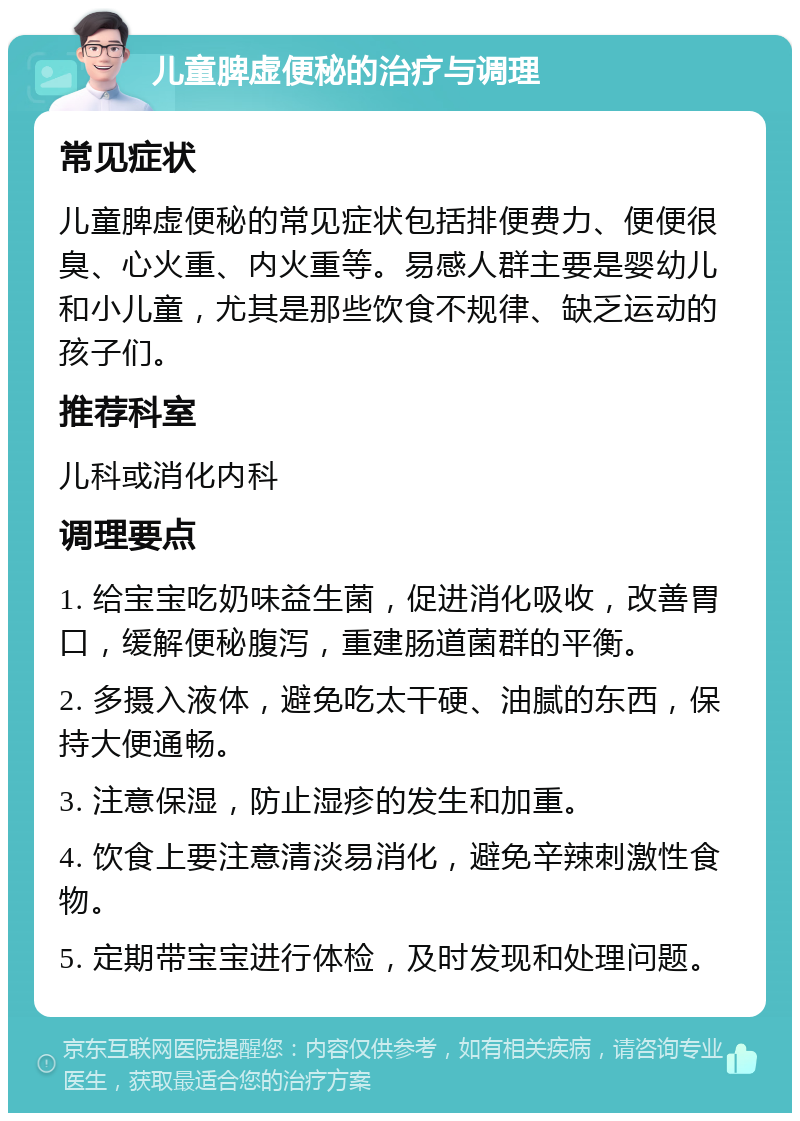 儿童脾虚便秘的治疗与调理 常见症状 儿童脾虚便秘的常见症状包括排便费力、便便很臭、心火重、内火重等。易感人群主要是婴幼儿和小儿童，尤其是那些饮食不规律、缺乏运动的孩子们。 推荐科室 儿科或消化内科 调理要点 1. 给宝宝吃奶味益生菌，促进消化吸收，改善胃口，缓解便秘腹泻，重建肠道菌群的平衡。 2. 多摄入液体，避免吃太干硬、油腻的东西，保持大便通畅。 3. 注意保湿，防止湿疹的发生和加重。 4. 饮食上要注意清淡易消化，避免辛辣刺激性食物。 5. 定期带宝宝进行体检，及时发现和处理问题。