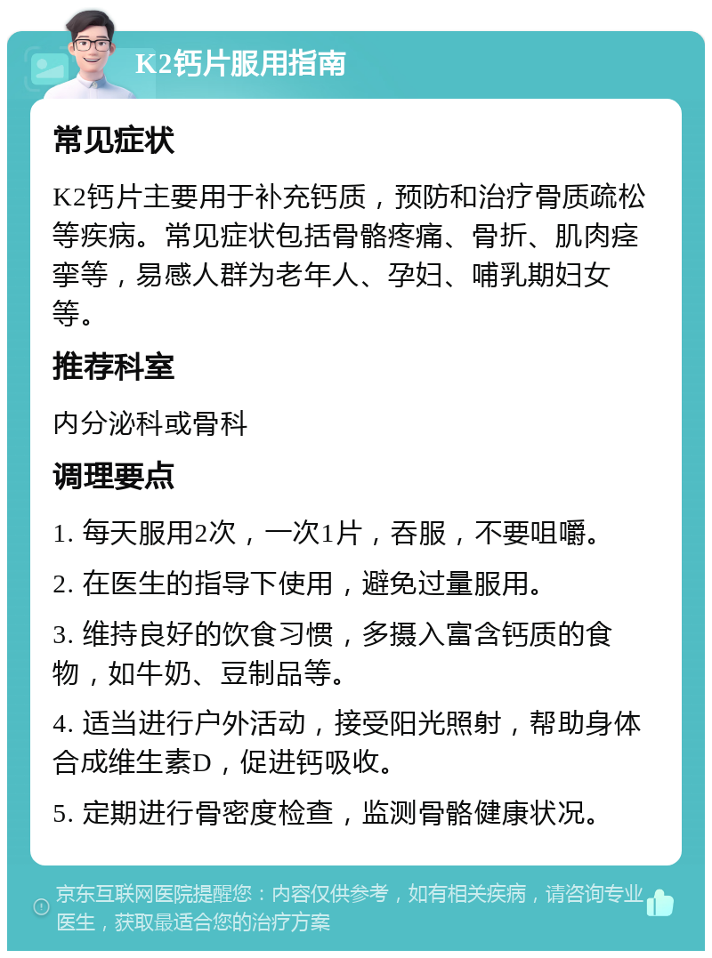 K2钙片服用指南 常见症状 K2钙片主要用于补充钙质，预防和治疗骨质疏松等疾病。常见症状包括骨骼疼痛、骨折、肌肉痉挛等，易感人群为老年人、孕妇、哺乳期妇女等。 推荐科室 内分泌科或骨科 调理要点 1. 每天服用2次，一次1片，吞服，不要咀嚼。 2. 在医生的指导下使用，避免过量服用。 3. 维持良好的饮食习惯，多摄入富含钙质的食物，如牛奶、豆制品等。 4. 适当进行户外活动，接受阳光照射，帮助身体合成维生素D，促进钙吸收。 5. 定期进行骨密度检查，监测骨骼健康状况。