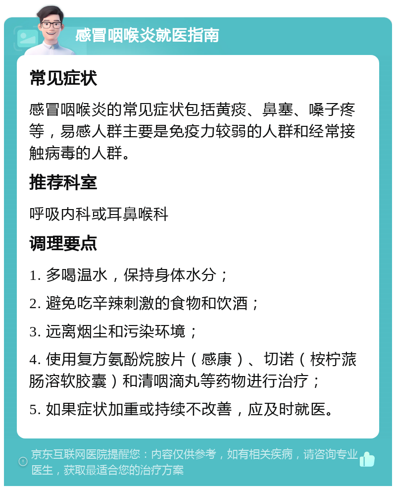 感冒咽喉炎就医指南 常见症状 感冒咽喉炎的常见症状包括黄痰、鼻塞、嗓子疼等，易感人群主要是免疫力较弱的人群和经常接触病毒的人群。 推荐科室 呼吸内科或耳鼻喉科 调理要点 1. 多喝温水，保持身体水分； 2. 避免吃辛辣刺激的食物和饮酒； 3. 远离烟尘和污染环境； 4. 使用复方氨酚烷胺片（感康）、切诺（桉柠蒎肠溶软胶囊）和清咽滴丸等药物进行治疗； 5. 如果症状加重或持续不改善，应及时就医。