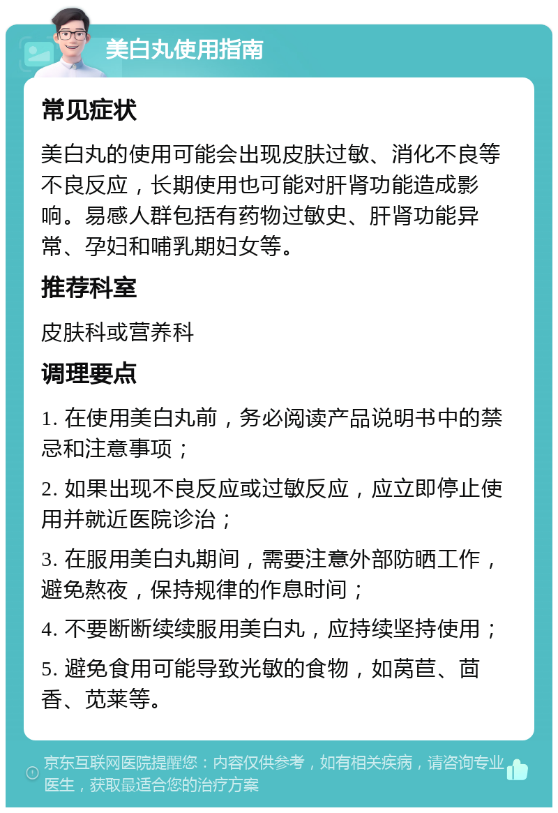 美白丸使用指南 常见症状 美白丸的使用可能会出现皮肤过敏、消化不良等不良反应，长期使用也可能对肝肾功能造成影响。易感人群包括有药物过敏史、肝肾功能异常、孕妇和哺乳期妇女等。 推荐科室 皮肤科或营养科 调理要点 1. 在使用美白丸前，务必阅读产品说明书中的禁忌和注意事项； 2. 如果出现不良反应或过敏反应，应立即停止使用并就近医院诊治； 3. 在服用美白丸期间，需要注意外部防晒工作，避免熬夜，保持规律的作息时间； 4. 不要断断续续服用美白丸，应持续坚持使用； 5. 避免食用可能导致光敏的食物，如莴苣、茴香、苋莱等。