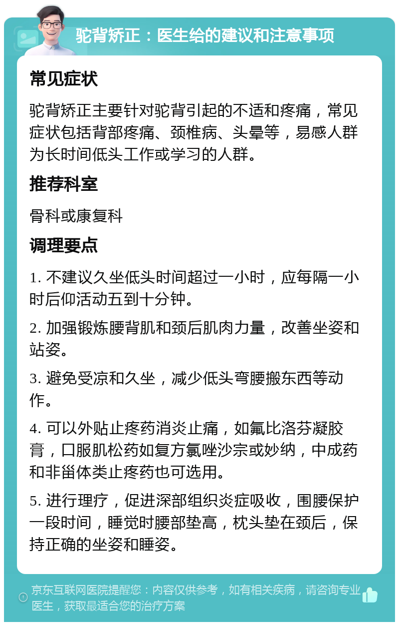 驼背矫正：医生给的建议和注意事项 常见症状 驼背矫正主要针对驼背引起的不适和疼痛，常见症状包括背部疼痛、颈椎病、头晕等，易感人群为长时间低头工作或学习的人群。 推荐科室 骨科或康复科 调理要点 1. 不建议久坐低头时间超过一小时，应每隔一小时后仰活动五到十分钟。 2. 加强锻炼腰背肌和颈后肌肉力量，改善坐姿和站姿。 3. 避免受凉和久坐，减少低头弯腰搬东西等动作。 4. 可以外贴止疼药消炎止痛，如氟比洛芬凝胶膏，口服肌松药如复方氯唑沙宗或妙纳，中成药和非甾体类止疼药也可选用。 5. 进行理疗，促进深部组织炎症吸收，围腰保护一段时间，睡觉时腰部垫高，枕头垫在颈后，保持正确的坐姿和睡姿。