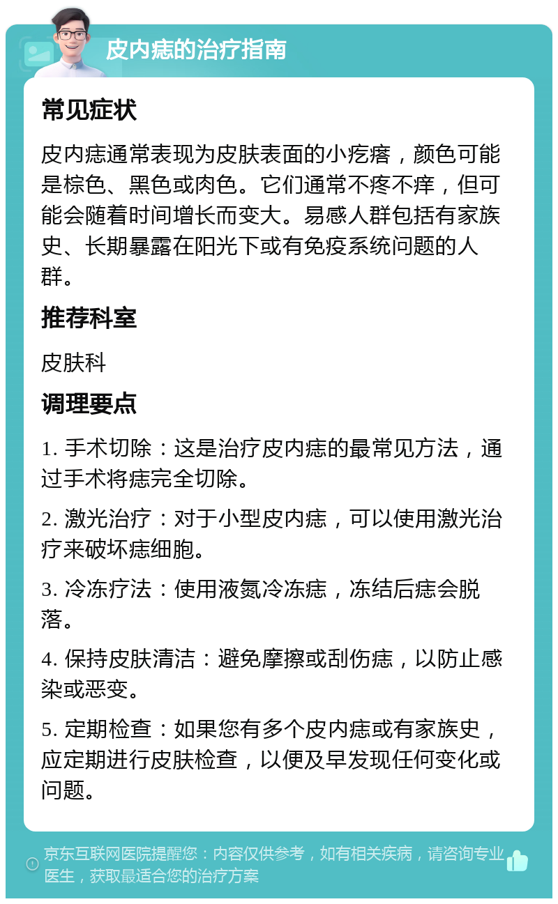 皮内痣的治疗指南 常见症状 皮内痣通常表现为皮肤表面的小疙瘩，颜色可能是棕色、黑色或肉色。它们通常不疼不痒，但可能会随着时间增长而变大。易感人群包括有家族史、长期暴露在阳光下或有免疫系统问题的人群。 推荐科室 皮肤科 调理要点 1. 手术切除：这是治疗皮内痣的最常见方法，通过手术将痣完全切除。 2. 激光治疗：对于小型皮内痣，可以使用激光治疗来破坏痣细胞。 3. 冷冻疗法：使用液氮冷冻痣，冻结后痣会脱落。 4. 保持皮肤清洁：避免摩擦或刮伤痣，以防止感染或恶变。 5. 定期检查：如果您有多个皮内痣或有家族史，应定期进行皮肤检查，以便及早发现任何变化或问题。