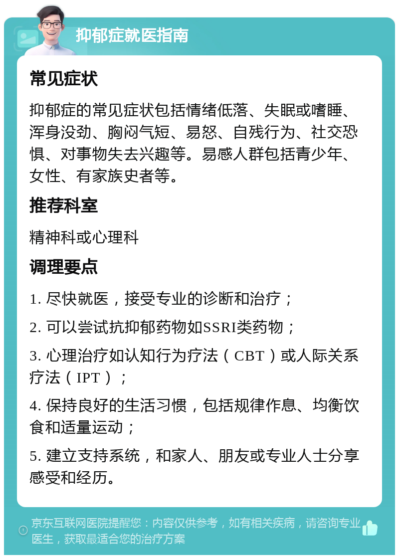 抑郁症就医指南 常见症状 抑郁症的常见症状包括情绪低落、失眠或嗜睡、浑身没劲、胸闷气短、易怒、自残行为、社交恐惧、对事物失去兴趣等。易感人群包括青少年、女性、有家族史者等。 推荐科室 精神科或心理科 调理要点 1. 尽快就医，接受专业的诊断和治疗； 2. 可以尝试抗抑郁药物如SSRI类药物； 3. 心理治疗如认知行为疗法（CBT）或人际关系疗法（IPT）； 4. 保持良好的生活习惯，包括规律作息、均衡饮食和适量运动； 5. 建立支持系统，和家人、朋友或专业人士分享感受和经历。