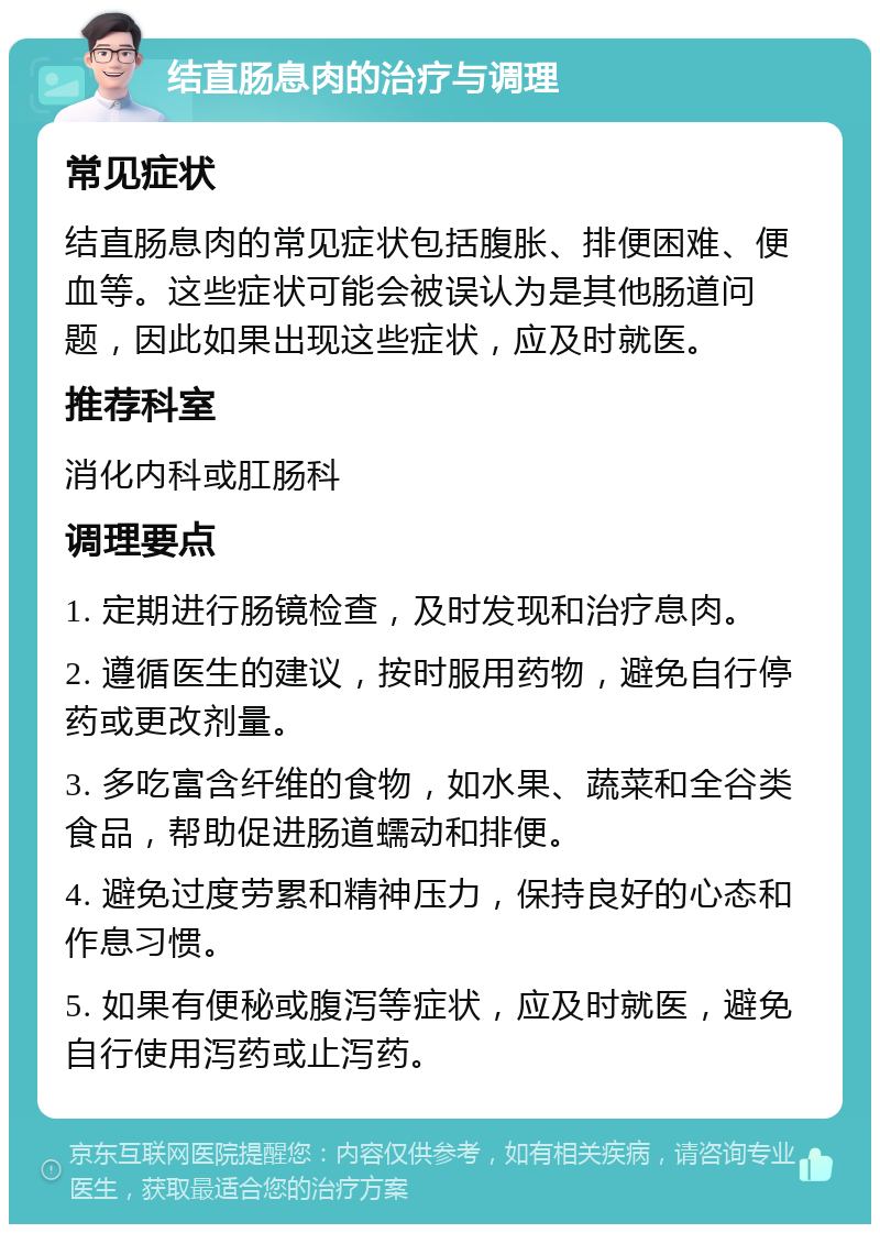 结直肠息肉的治疗与调理 常见症状 结直肠息肉的常见症状包括腹胀、排便困难、便血等。这些症状可能会被误认为是其他肠道问题，因此如果出现这些症状，应及时就医。 推荐科室 消化内科或肛肠科 调理要点 1. 定期进行肠镜检查，及时发现和治疗息肉。 2. 遵循医生的建议，按时服用药物，避免自行停药或更改剂量。 3. 多吃富含纤维的食物，如水果、蔬菜和全谷类食品，帮助促进肠道蠕动和排便。 4. 避免过度劳累和精神压力，保持良好的心态和作息习惯。 5. 如果有便秘或腹泻等症状，应及时就医，避免自行使用泻药或止泻药。