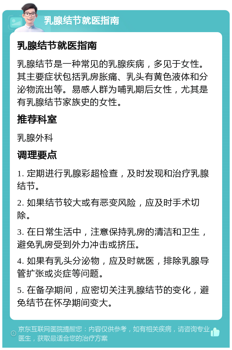 乳腺结节就医指南 乳腺结节就医指南 乳腺结节是一种常见的乳腺疾病，多见于女性。其主要症状包括乳房胀痛、乳头有黄色液体和分泌物流出等。易感人群为哺乳期后女性，尤其是有乳腺结节家族史的女性。 推荐科室 乳腺外科 调理要点 1. 定期进行乳腺彩超检查，及时发现和治疗乳腺结节。 2. 如果结节较大或有恶变风险，应及时手术切除。 3. 在日常生活中，注意保持乳房的清洁和卫生，避免乳房受到外力冲击或挤压。 4. 如果有乳头分泌物，应及时就医，排除乳腺导管扩张或炎症等问题。 5. 在备孕期间，应密切关注乳腺结节的变化，避免结节在怀孕期间变大。