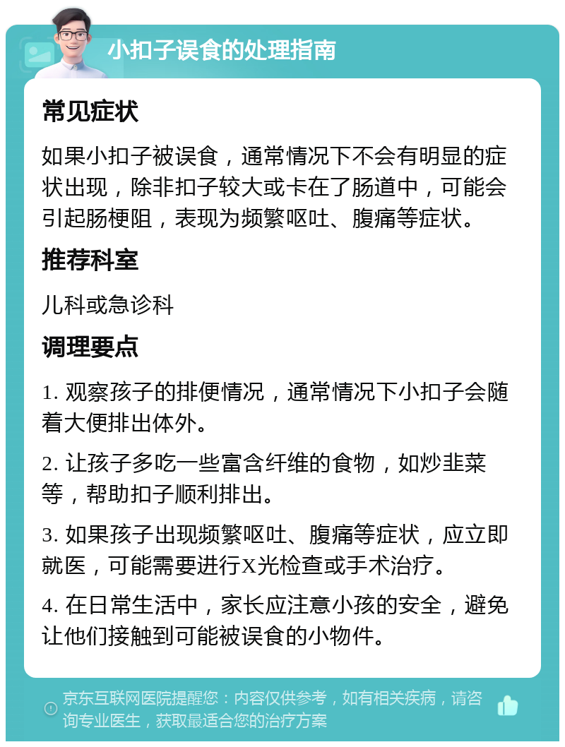 小扣子误食的处理指南 常见症状 如果小扣子被误食，通常情况下不会有明显的症状出现，除非扣子较大或卡在了肠道中，可能会引起肠梗阻，表现为频繁呕吐、腹痛等症状。 推荐科室 儿科或急诊科 调理要点 1. 观察孩子的排便情况，通常情况下小扣子会随着大便排出体外。 2. 让孩子多吃一些富含纤维的食物，如炒韭菜等，帮助扣子顺利排出。 3. 如果孩子出现频繁呕吐、腹痛等症状，应立即就医，可能需要进行X光检查或手术治疗。 4. 在日常生活中，家长应注意小孩的安全，避免让他们接触到可能被误食的小物件。