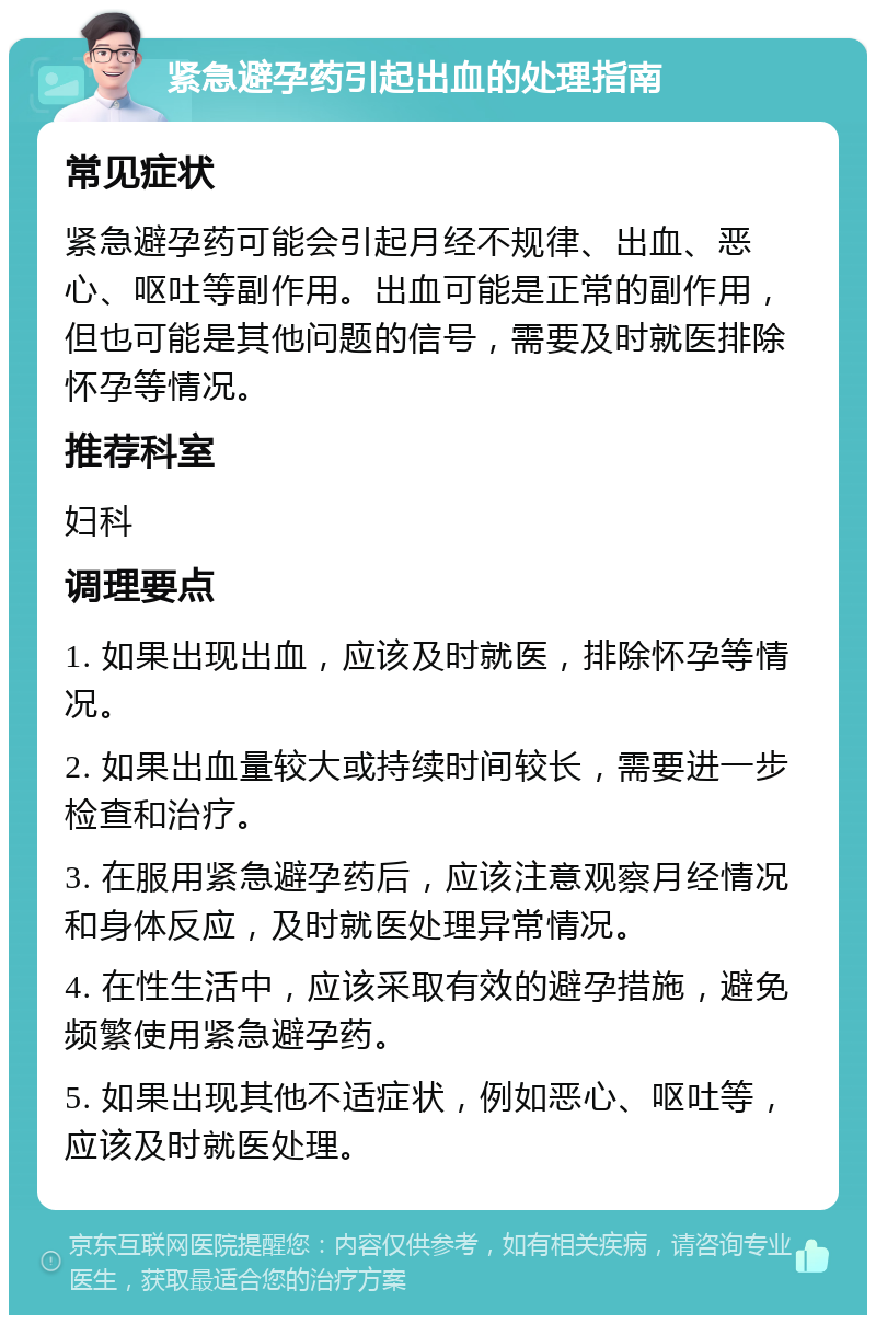 紧急避孕药引起出血的处理指南 常见症状 紧急避孕药可能会引起月经不规律、出血、恶心、呕吐等副作用。出血可能是正常的副作用，但也可能是其他问题的信号，需要及时就医排除怀孕等情况。 推荐科室 妇科 调理要点 1. 如果出现出血，应该及时就医，排除怀孕等情况。 2. 如果出血量较大或持续时间较长，需要进一步检查和治疗。 3. 在服用紧急避孕药后，应该注意观察月经情况和身体反应，及时就医处理异常情况。 4. 在性生活中，应该采取有效的避孕措施，避免频繁使用紧急避孕药。 5. 如果出现其他不适症状，例如恶心、呕吐等，应该及时就医处理。