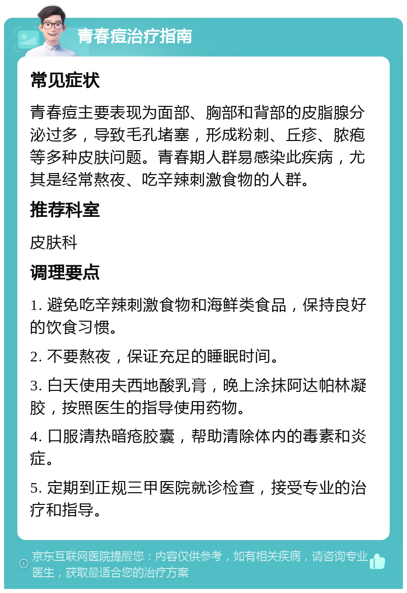 青春痘治疗指南 常见症状 青春痘主要表现为面部、胸部和背部的皮脂腺分泌过多，导致毛孔堵塞，形成粉刺、丘疹、脓疱等多种皮肤问题。青春期人群易感染此疾病，尤其是经常熬夜、吃辛辣刺激食物的人群。 推荐科室 皮肤科 调理要点 1. 避免吃辛辣刺激食物和海鲜类食品，保持良好的饮食习惯。 2. 不要熬夜，保证充足的睡眠时间。 3. 白天使用夫西地酸乳膏，晚上涂抹阿达帕林凝胶，按照医生的指导使用药物。 4. 口服清热暗疮胶囊，帮助清除体内的毒素和炎症。 5. 定期到正规三甲医院就诊检查，接受专业的治疗和指导。