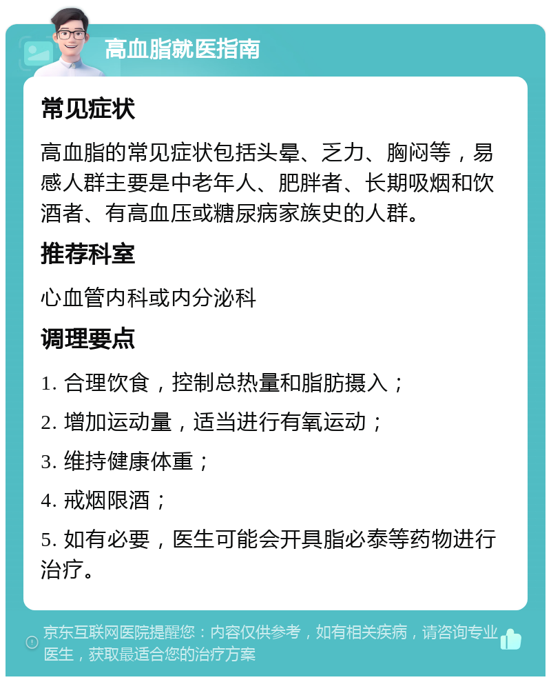 高血脂就医指南 常见症状 高血脂的常见症状包括头晕、乏力、胸闷等，易感人群主要是中老年人、肥胖者、长期吸烟和饮酒者、有高血压或糖尿病家族史的人群。 推荐科室 心血管内科或内分泌科 调理要点 1. 合理饮食，控制总热量和脂肪摄入； 2. 增加运动量，适当进行有氧运动； 3. 维持健康体重； 4. 戒烟限酒； 5. 如有必要，医生可能会开具脂必泰等药物进行治疗。