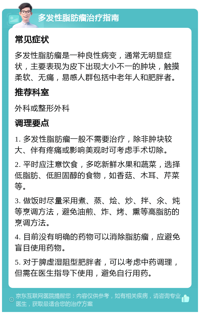 多发性脂肪瘤治疗指南 常见症状 多发性脂肪瘤是一种良性病变，通常无明显症状，主要表现为皮下出现大小不一的肿块，触摸柔软、无痛，易感人群包括中老年人和肥胖者。 推荐科室 外科或整形外科 调理要点 1. 多发性脂肪瘤一般不需要治疗，除非肿块较大、伴有疼痛或影响美观时可考虑手术切除。 2. 平时应注意饮食，多吃新鲜水果和蔬菜，选择低脂肪、低胆固醇的食物，如香菇、木耳、芹菜等。 3. 做饭时尽量采用煮、蒸、烩、炒、拌、氽、炖等烹调方法，避免油煎、炸、烤、熏等高脂肪的烹调方法。 4. 目前没有明确的药物可以消除脂肪瘤，应避免盲目使用药物。 5. 对于脾虚湿阻型肥胖者，可以考虑中药调理，但需在医生指导下使用，避免自行用药。