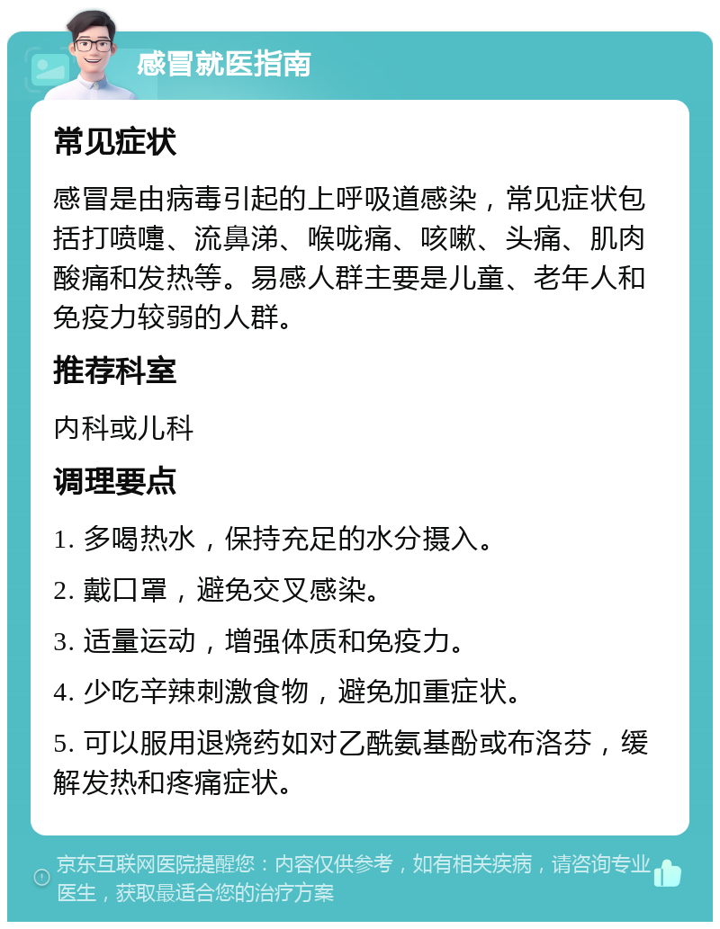 感冒就医指南 常见症状 感冒是由病毒引起的上呼吸道感染，常见症状包括打喷嚏、流鼻涕、喉咙痛、咳嗽、头痛、肌肉酸痛和发热等。易感人群主要是儿童、老年人和免疫力较弱的人群。 推荐科室 内科或儿科 调理要点 1. 多喝热水，保持充足的水分摄入。 2. 戴口罩，避免交叉感染。 3. 适量运动，增强体质和免疫力。 4. 少吃辛辣刺激食物，避免加重症状。 5. 可以服用退烧药如对乙酰氨基酚或布洛芬，缓解发热和疼痛症状。