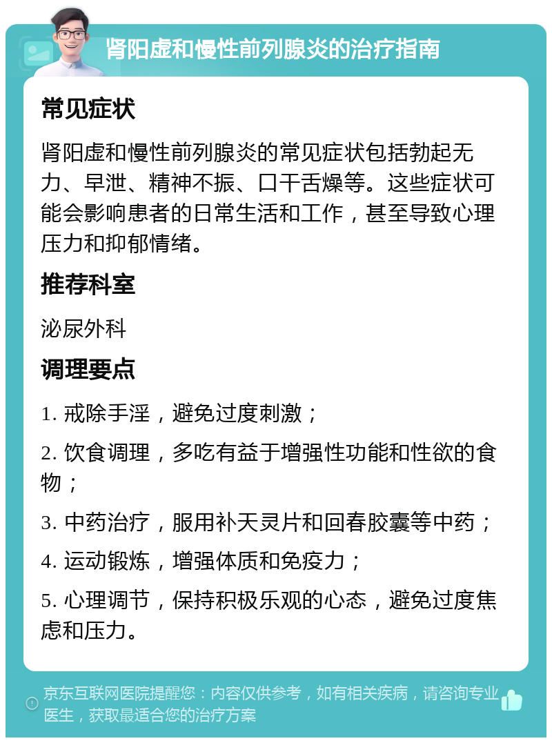 肾阳虚和慢性前列腺炎的治疗指南 常见症状 肾阳虚和慢性前列腺炎的常见症状包括勃起无力、早泄、精神不振、口干舌燥等。这些症状可能会影响患者的日常生活和工作，甚至导致心理压力和抑郁情绪。 推荐科室 泌尿外科 调理要点 1. 戒除手淫，避免过度刺激； 2. 饮食调理，多吃有益于增强性功能和性欲的食物； 3. 中药治疗，服用补天灵片和回春胶囊等中药； 4. 运动锻炼，增强体质和免疫力； 5. 心理调节，保持积极乐观的心态，避免过度焦虑和压力。