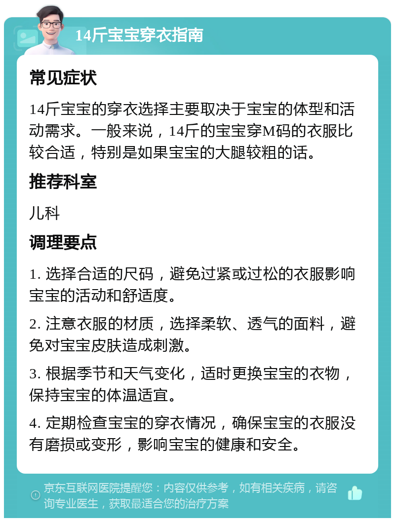 14斤宝宝穿衣指南 常见症状 14斤宝宝的穿衣选择主要取决于宝宝的体型和活动需求。一般来说，14斤的宝宝穿M码的衣服比较合适，特别是如果宝宝的大腿较粗的话。 推荐科室 儿科 调理要点 1. 选择合适的尺码，避免过紧或过松的衣服影响宝宝的活动和舒适度。 2. 注意衣服的材质，选择柔软、透气的面料，避免对宝宝皮肤造成刺激。 3. 根据季节和天气变化，适时更换宝宝的衣物，保持宝宝的体温适宜。 4. 定期检查宝宝的穿衣情况，确保宝宝的衣服没有磨损或变形，影响宝宝的健康和安全。