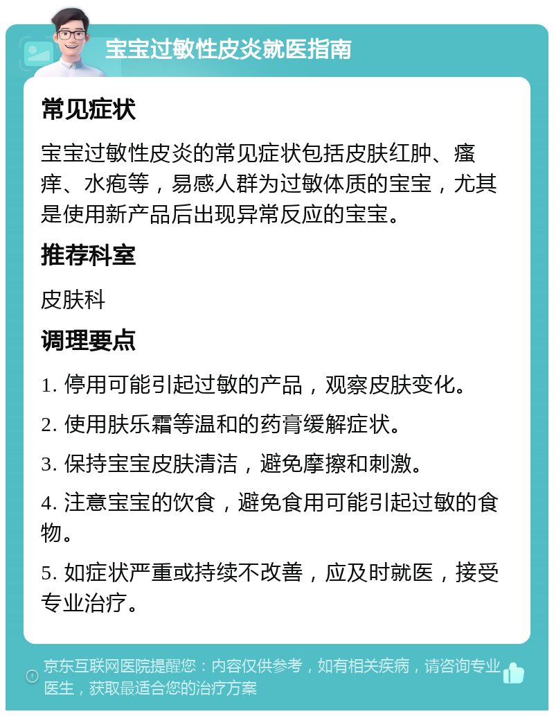 宝宝过敏性皮炎就医指南 常见症状 宝宝过敏性皮炎的常见症状包括皮肤红肿、瘙痒、水疱等，易感人群为过敏体质的宝宝，尤其是使用新产品后出现异常反应的宝宝。 推荐科室 皮肤科 调理要点 1. 停用可能引起过敏的产品，观察皮肤变化。 2. 使用肤乐霜等温和的药膏缓解症状。 3. 保持宝宝皮肤清洁，避免摩擦和刺激。 4. 注意宝宝的饮食，避免食用可能引起过敏的食物。 5. 如症状严重或持续不改善，应及时就医，接受专业治疗。