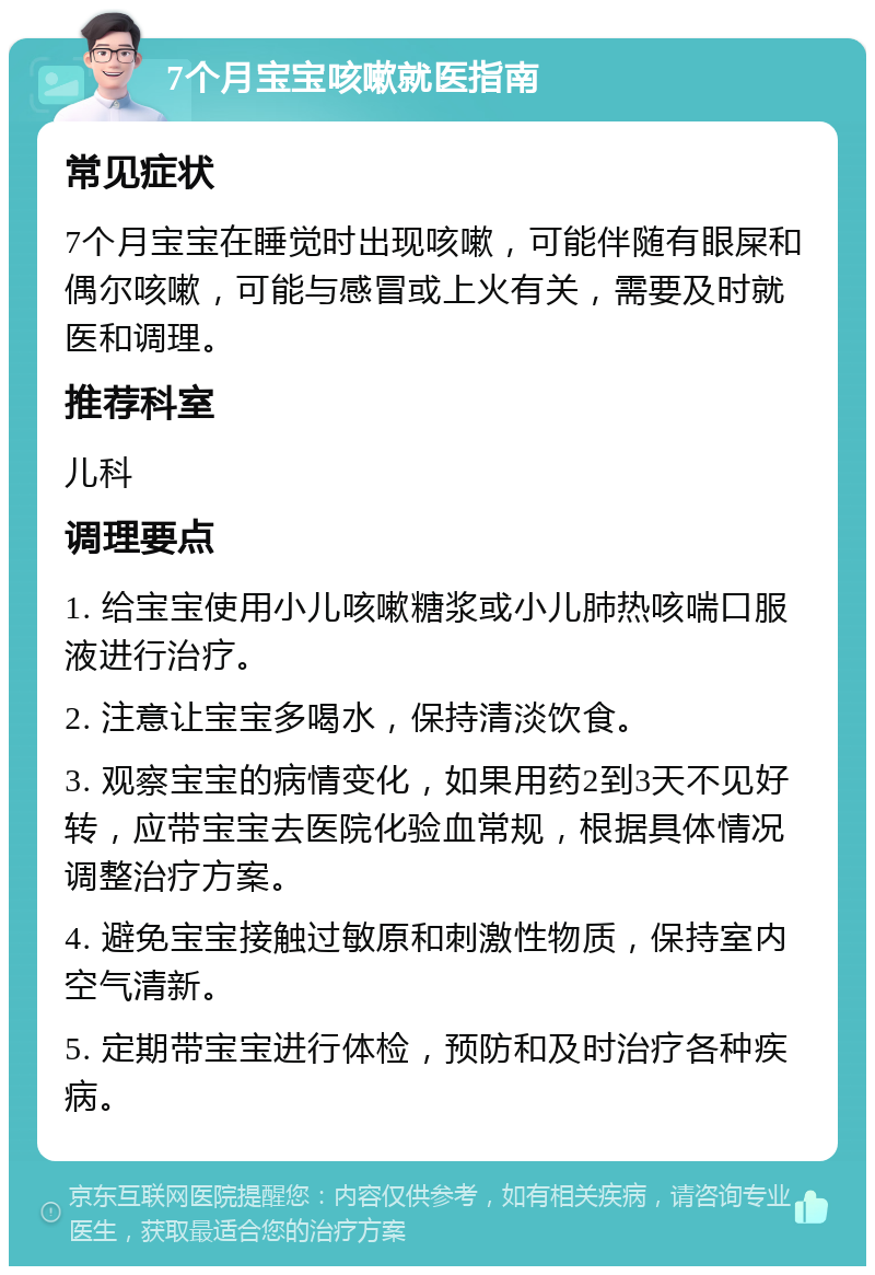 7个月宝宝咳嗽就医指南 常见症状 7个月宝宝在睡觉时出现咳嗽，可能伴随有眼屎和偶尔咳嗽，可能与感冒或上火有关，需要及时就医和调理。 推荐科室 儿科 调理要点 1. 给宝宝使用小儿咳嗽糖浆或小儿肺热咳喘口服液进行治疗。 2. 注意让宝宝多喝水，保持清淡饮食。 3. 观察宝宝的病情变化，如果用药2到3天不见好转，应带宝宝去医院化验血常规，根据具体情况调整治疗方案。 4. 避免宝宝接触过敏原和刺激性物质，保持室内空气清新。 5. 定期带宝宝进行体检，预防和及时治疗各种疾病。