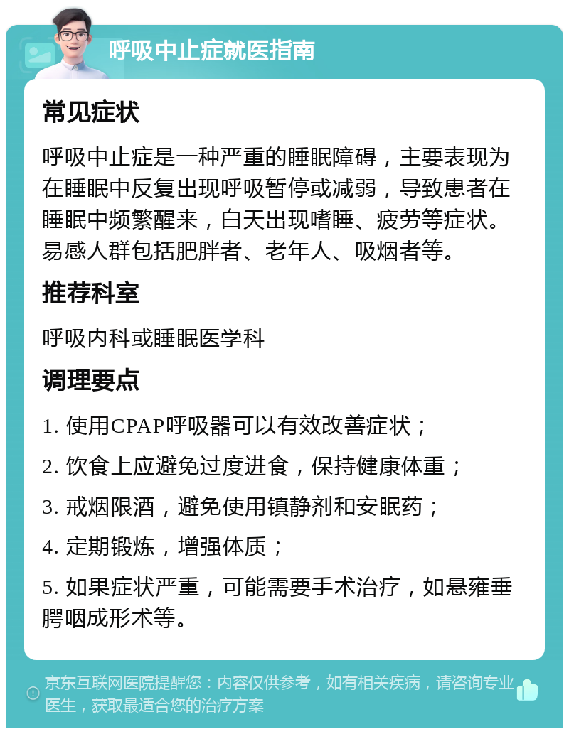 呼吸中止症就医指南 常见症状 呼吸中止症是一种严重的睡眠障碍，主要表现为在睡眠中反复出现呼吸暂停或减弱，导致患者在睡眠中频繁醒来，白天出现嗜睡、疲劳等症状。易感人群包括肥胖者、老年人、吸烟者等。 推荐科室 呼吸内科或睡眠医学科 调理要点 1. 使用CPAP呼吸器可以有效改善症状； 2. 饮食上应避免过度进食，保持健康体重； 3. 戒烟限酒，避免使用镇静剂和安眠药； 4. 定期锻炼，增强体质； 5. 如果症状严重，可能需要手术治疗，如悬雍垂腭咽成形术等。