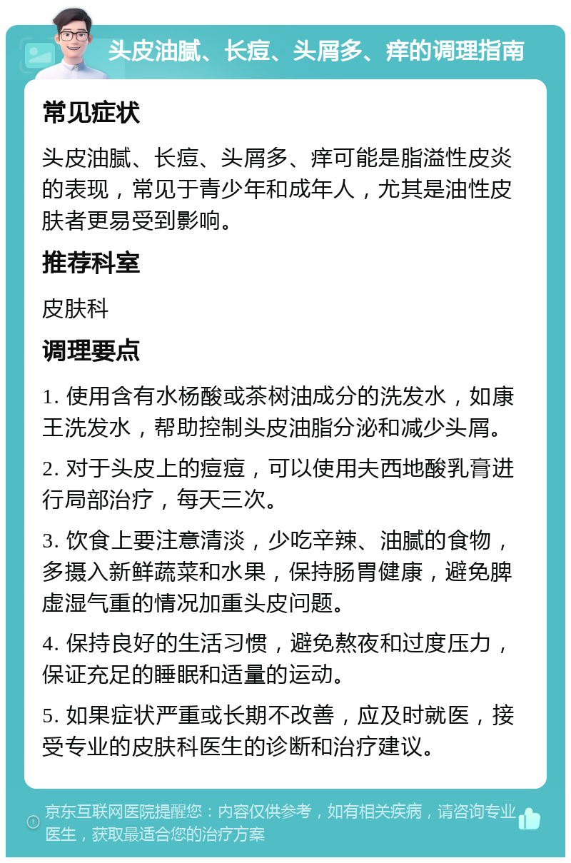 头皮油腻、长痘、头屑多、痒的调理指南 常见症状 头皮油腻、长痘、头屑多、痒可能是脂溢性皮炎的表现，常见于青少年和成年人，尤其是油性皮肤者更易受到影响。 推荐科室 皮肤科 调理要点 1. 使用含有水杨酸或茶树油成分的洗发水，如康王洗发水，帮助控制头皮油脂分泌和减少头屑。 2. 对于头皮上的痘痘，可以使用夫西地酸乳膏进行局部治疗，每天三次。 3. 饮食上要注意清淡，少吃辛辣、油腻的食物，多摄入新鲜蔬菜和水果，保持肠胃健康，避免脾虚湿气重的情况加重头皮问题。 4. 保持良好的生活习惯，避免熬夜和过度压力，保证充足的睡眠和适量的运动。 5. 如果症状严重或长期不改善，应及时就医，接受专业的皮肤科医生的诊断和治疗建议。